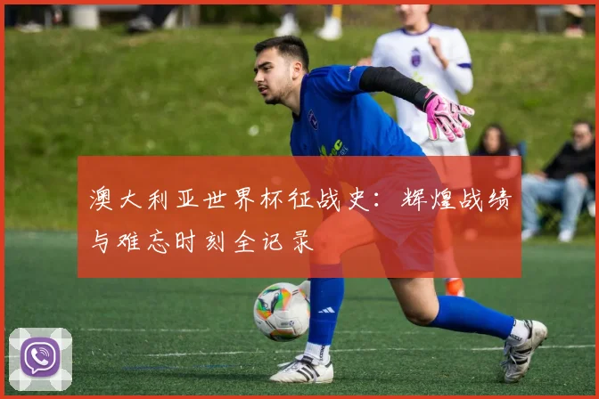 澳大利亚世界杯征战史:辉煌战绩与难忘时刻全记录