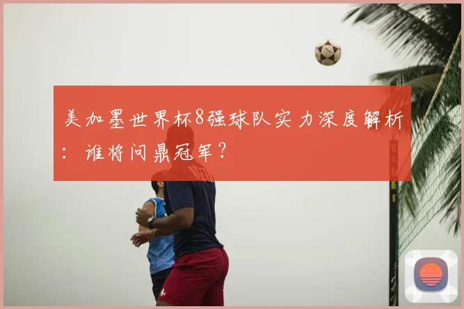 美加墨世界杯8强球队实力深度解析:谁将问鼎冠军?